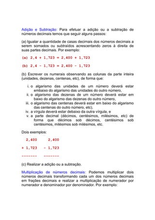 Adição e Subtração: Para efetuar a adição ou a subtração de
números decimais temos que seguir alguns passos:

(a) Igualar a quantidade de casas decimais dos números decimais a
serem somados ou subtraídos acrescentando zeros à direita de
suas partes decimais. Por exemplo:

(a) 2,4 + 1,723 = 2,400 + 1,723

(b) 2,4 - 1,723 = 2,400 - 1,723

(b) Escrever os numerais observando as colunas da parte inteira
(unidades, dezenas, centenas, etc), de forma que:

    i. o algarismo das unidades de um número deverá estar
         embaixo do algarismo das unidades do outro número,
   ii. o algarismo das dezenas de um número deverá estar em
         baixo do algarismo das dezenas do outro número,
  iii. o algarismo das centenas deverá estar em baixo do algarismo
         das centenas do outro número, etc),
  iv. a vírgula deverá estar debaixo da outra vírgula, e
   v. a parte decimal (décimos, centésimos, milésimos, etc) de
         forma que décimos sob décimos, centésimos sob
         centésimos, milésimos sob milésimos, etc.

Dois exemplos:

  2,400          2,400

+ 1,723      - 1,723

-------      -------

(c) Realizar a adição ou a subtração.

Multiplicação de números decimais: Podemos multiplicar dois
números decimais transformando cada um dos números decimais
em frações decimais e realizar a multiplicação de numerador por
numerador e denominador por denominador. Por exemplo:
 