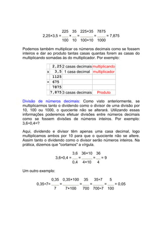 225 35 225×35 7875
           2,25×3,5 =    ×  =      =     = 7,875
                      100 10 100×10 1000

Podemos também multiplicar os números decimais como se fossem
inteiros e dar ao produto tantas casas quantas forem as casas do
multiplicando somadas às do multiplicador. Por exemplo:

               2,25 2 casas decimais multiplicando
             x 3,5 1 casa decimal multiplicador
               1125
             + 675
               7875
              7,875 3 casas decimais Produto

Divisão de números decimais: Como visto anteriormente, se
multiplicarmos tanto o dividendo como o divisor de uma divisão por
10, 100 ou 1000, o quociente não se alterará. Utilizando essas
informações poderemos efetuar divisões entre números decimais
como se fossem divisões de números inteiros. Por exemplo:
3,6÷0,4=?

Aqui, dividendo e divisor têm apenas uma casa decimal, logo
multiplicamos ambos por 10 para que o quociente não se altere.
Assim tanto o dividendo como o divisor serão números inteiros. Na
prática, dizemos que "cortamos" a vírgula.

                            3,6    36×10 36
                    3,6÷0,4 =    =      =   =9
                              0,4 4×10    4

Um outro exemplo:

               0,35 0,35×100 35    35÷7   5
       0,35÷7=     =        =    =      =   = 0,05
                 7   7×100    700 700÷7 100
 