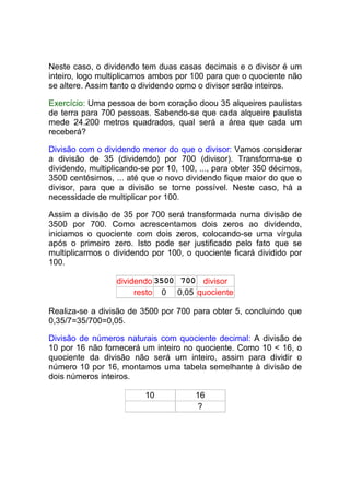 Neste caso, o dividendo tem duas casas decimais e o divisor é um
inteiro, logo multiplicamos ambos por 100 para que o quociente não
se altere. Assim tanto o dividendo como o divisor serão inteiros.

Exercício: Uma pessoa de bom coração doou 35 alqueires paulistas
de terra para 700 pessoas. Sabendo-se que cada alqueire paulista
mede 24.200 metros quadrados, qual será a área que cada um
receberá?

Divisão com o dividendo menor do que o divisor: Vamos considerar
a divisão de 35 (dividendo) por 700 (divisor). Transforma-se o
dividendo, multiplicando-se por 10, 100, ..., para obter 350 décimos,
3500 centésimos, ... até que o novo dividendo fique maior do que o
divisor, para que a divisão se torne possível. Neste caso, há a
necessidade de multiplicar por 100.

Assim a divisão de 35 por 700 será transformada numa divisão de
3500 por 700. Como acrescentamos dois zeros ao dividendo,
iniciamos o quociente com dois zeros, colocando-se uma vírgula
após o primeiro zero. Isto pode ser justificado pelo fato que se
multiplicarmos o dividendo por 100, o quociente ficará dividido por
100.

                  dividendo 3500 700 divisor
                       resto 0 0,05 quociente

Realiza-se a divisão de 3500 por 700 para obter 5, concluindo que
0,35/7=35/700=0,05.

Divisão de números naturais com quociente decimal: A divisão de
10 por 16 não fornecerá um inteiro no quociente. Como 10 < 16, o
quociente da divisão não será um inteiro, assim para dividir o
número 10 por 16, montamos uma tabela semelhante à divisão de
dois números inteiros.

                          10            16
                                        ?
 