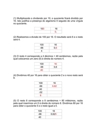 (1) Multiplicando o dividendo por 10, o quociente ficará dividido por
10. Isto justifica a presença do algarismo 0 seguido de uma vírgula
no quociente.

                          100            16
                                         0,

(2) Realizamos a divisão de 100 por 16. O resultado será 6 e o resto
será 4.

                          100           16
                          -96           0,6
                           4

(3) O resto 4 corresponde a 4 décimos = 40 centésimos, razão pela
qual colocamos um zero (0) à direita do número 4.

                          100           16
                          -96           0,6
                           40

(4) Dividimos 40 por 16 para obter o quociente 2 e o novo resto será
8.

                         100           16
                         -96          0,62
                          40
                         -32
                           8

(5) O resto 8 corresponde a 8 centésimos = 80 milésimos, razão
pela qual inserimos um 0 à direita do número 8. Dividimos 80 por 16
para obter o quociente 5 e o resto igual a 0.

                        100            16
                        -96          0,625
                         40
 