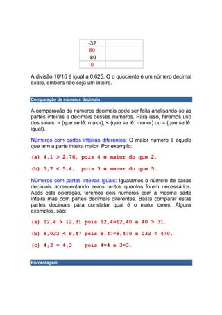 -32
                         80
                         -80
                          0

A divisão 10/16 é igual a 0,625. O o quociente é um número decimal
exato, embora não seja um inteiro.


Comparação de números decimais

A comparação de números decimais pode ser feita analisando-se as
partes inteiras e decimais desses números. Para isso, faremos uso
dos sinais: > (que se lê: maior); < (que se lê: menor) ou = (que se lê:
igual).

Números com partes inteiras diferentes: O maior número é aquele
que tem a parte inteira maior. Por exemplo:

(a) 4,1 > 2,76, pois 4 é maior do que 2.

(b) 3,7 < 5,4,        pois 3 é menor do que 5.

Números com partes inteiras iguais: Igualamos o número de casas
decimais acrescentando zeros tantos quantos forem necessários.
Após esta operação, teremos dois números com a mesma parte
inteira mas com partes decimais diferentes. Basta comparar estas
partes decimais para constatar qual é o maior deles. Alguns
exemplos, são:

(a) 12,4 > 12,31 pois 12,4=12,40 e 40 > 31.

(b) 8,032 < 8,47 pois 8,47=8,470 e 032 < 470.

(c) 4,3 = 4,3          pois 4=4 e 3=3.


Porcentagem
 