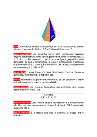 fator Os números inteiros multiplicados em uma multiplicação são os
fatores. Na equação 2×6 = 12, 2 e 6 são os fatores de 12.

figura geométrica Um desenho serve para representar diversas
noções matemáticas. Uma figura geométrica pode ter dimensão: 0,
1, 2, 3, ...,n. Por exemplo, o ponto é uma figura geométrica sem
dimensão, ou seja 0-dimensional, a reta é 1-dimensional, o triângulo
é 2-dimensional e o cubo é 3-dimensional. Às vezes, simplesmente
escrevemos que o cubo é 3D.

figura plana É uma figura em duas dimensões, como o círculo, o
quadrado, o pentágono, o trapézio, etc.

fração Representa as partes de um todo ou de um conjunto, a razão
entre dois números inteiros ou uma divisão.

fração decimal Um numero fracionário que expressa uma forma
decimal como 4,8 ou 7,23.

                             4,8=24/5
                          7,23 = 723/100

fração irredutível Uma fração onde o numerador e o denominador
não têm um fator comum maior do que 1. A fração 3/4 é irredutível,
mas 5/25 não é.

fração ordinária É a fração que não é decimal. A fração 1/4 é
ordinária.
 