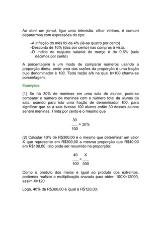 Ao abrir um jornal, ligar uma televisão, olhar vitrines, é comum
depararmos com expressões do tipo:

     A inflação do mês foi de 4% (lê-se quatro por cento)
     Desconto de 10% (dez por cento) nas compras à vista.
     O índice de reajuste salarial de março é de 0,6% (seis
       décimos por cento)

A porcentagem é um modo de comparar números usando a
proporção direta, onde uma das razões da proporção é uma fração
cujo denominador é 100. Toda razão a/b na qual b=100 chama-se
porcentagem.

Exemplos:

(1) Se há 30% de meninas em uma sala de alunos, pode-se
comparar o número de meninas com o número total de alunos da
sala, usando para isto uma fração de denominador 100, para
significar que se a sala tivesse 100 alunos então 30 desses alunos
seriam meninas. Trinta por cento é o mesmo que

                            30
                                 = 30%
                           100

(2) Calcular 40% de R$300,00 é o mesmo que determinar um valor
X que represente em R$300,00 a mesma proporção que R$40,00
em R$100,00. Isto pode ser resumido na proporção:

                            40       X
                                 =
                            100 300

Como o produto dos meios é igual ao produto dos extremos,
podemos realizar a multiplicação cruzada para obter: 100X=12000,
assim X=120

Logo, 40% de R$300,00 é igual a R$120,00.
 