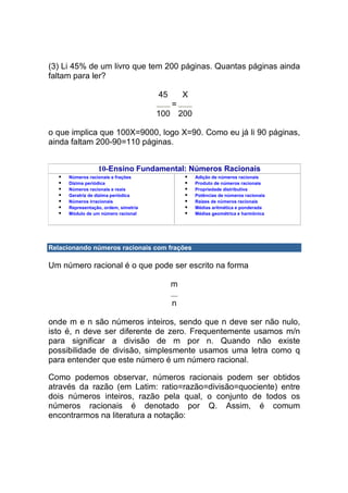 (3) Li 45% de um livro que tem 200 páginas. Quantas páginas ainda
faltam para ler?

                                       45       X
                                            =
                                       100 200

o que implica que 100X=9000, logo X=90. Como eu já li 90 páginas,
ainda faltam 200-90=110 páginas.


                  10-Ensino Fundamental: Números Racionais
      Números racionais e frações                   Adição de números racionais
      Dízima periódica                              Produto de números racionais
      Números racionais e reais                     Propriedade distributiva
      Geratriz de dízima periódica                  Potências de números racionais
      Números irracionais                           Raízes de números racionais
      Representação, ordem, simetria                Médias aritmética e ponderada
      Módulo de um número racional                  Médias geométrica e harmônica




Relacionando números racionais com frações

Um número racional é o que pode ser escrito na forma

                                            m

                                            n

onde m e n são números inteiros, sendo que n deve ser não nulo,
isto é, n deve ser diferente de zero. Frequentemente usamos m/n
para significar a divisão de m por n. Quando não existe
possibilidade de divisão, simplesmente usamos uma letra como q
para entender que este número é um número racional.

Como podemos observar, números racionais podem ser obtidos
através da razão (em Latim: ratio=razão=divisão=quociente) entre
dois números inteiros, razão pela qual, o conjunto de todos os
números racionais é denotado por Q. Assim, é comum
encontrarmos na literatura a notação:
 