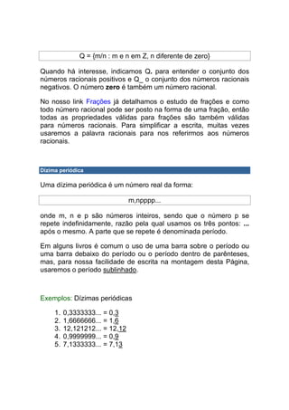 Q = {m/n : m e n em Z, n diferente de zero}

Quando há interesse, indicamos Q+ para entender o conjunto dos
números racionais positivos e Q_ o conjunto dos números racionais
negativos. O número zero é também um número racional.

No nosso link Frações já detalhamos o estudo de frações e como
todo número racional pode ser posto na forma de uma fração, então
todas as propriedades válidas para frações são também válidas
para números racionais. Para simplificar a escrita, muitas vezes
usaremos a palavra racionais para nos referirmos aos números
racionais.



Dízima periódica

Uma dízima periódica é um número real da forma:

                                 m,npppp...

onde m, n e p são números inteiros, sendo que o número p se
repete indefinidamente, razão pela qual usamos os três pontos: ...
após o mesmo. A parte que se repete é denominada período.

Em alguns livros é comum o uso de uma barra sobre o período ou
uma barra debaixo do período ou o período dentro de parênteses,
mas, para nossa facilidade de escrita na montagem desta Página,
usaremos o período sublinhado.



Exemplos: Dízimas periódicas

     1.   0,3333333... = 0,3
     2.   1,6666666... = 1,6
     3.   12,121212... = 12,12
     4.   0,9999999... = 0,9
     5.   7,1333333... = 7,13
 
