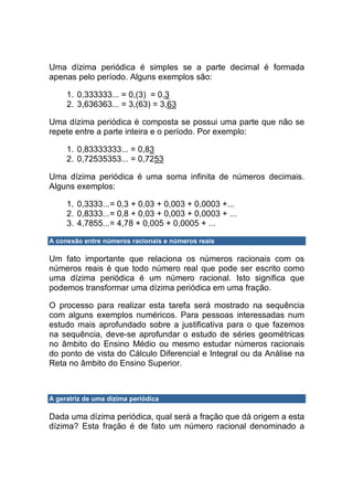 Uma dízima periódica é simples se a parte decimal é formada
apenas pelo período. Alguns exemplos são:

     1. 0,333333... = 0,(3) = 0,3
     2. 3,636363... = 3,(63) = 3,63

Uma dízima periódica é composta se possui uma parte que não se
repete entre a parte inteira e o período. Por exemplo:

     1. 0,83333333... = 0,83
     2. 0,72535353... = 0,7253

Uma dízima periódica é uma soma infinita de números decimais.
Alguns exemplos:

     1. 0,3333...= 0,3 + 0,03 + 0,003 + 0,0003 +...
     2. 0,8333...= 0,8 + 0,03 + 0,003 + 0,0003 + ...
     3. 4,7855...= 4,78 + 0,005 + 0,0005 + ...

A conexão entre números racionais e números reais

Um fato importante que relaciona os números racionais com os
números reais é que todo número real que pode ser escrito como
uma dízima periódica é um número racional. Isto significa que
podemos transformar uma dízima periódica em uma fração.

O processo para realizar esta tarefa será mostrado na sequência
com alguns exemplos numéricos. Para pessoas interessadas num
estudo mais aprofundado sobre a justificativa para o que fazemos
na sequência, deve-se aprofundar o estudo de séries geométricas
no âmbito do Ensino Médio ou mesmo estudar números racionais
do ponto de vista do Cálculo Diferencial e Integral ou da Análise na
Reta no âmbito do Ensino Superior.



A geratriz de uma dízima periódica

Dada uma dízima periódica, qual será a fração que dá origem a esta
dízima? Esta fração é de fato um número racional denominado a
 
