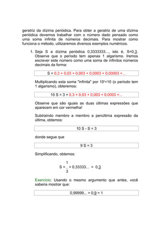 geratriz da dízima periódica. Para obter a geratriz de uma dízima
periódica devemos trabalhar com o número dado pensado como
uma soma infinita de números decimais. Para mostrar como
funciona o método, utilizaremos diversos exemplos numéricos.

    1. Seja S a dízima periódica 0,3333333..., isto é, S=0,3.
       Observe que o período tem apenas 1 algarismo. Iremos
       escrever este número como uma soma de infinitos números
       decimais da forma:

              S = 0,3 + 0,03 + 0,003 + 0,0003 + 0,00003 +...

       Multiplicando esta soma "infinita" por 101=10 (o período tem
       1 algarismo), obteremos:

                10 S = 3 + 0,3 + 0,03 + 0,003 + 0,0003 +...

       Observe que são iguais as duas últimas expressões que
       aparecem em cor vermelha!

       Subtraindo membro a membro a penúltima expressão da
       última, obtemos:

                                 10 S - S = 3

       donde segue que

                                   9S=3

       Simplificando, obtemos:

                         1
                     S = = 0,33333... = 0,3
                        3

       Exercício: Usando o mesmo argumento que antes, você
       saberia mostrar que:

                             0,99999... = 0,9 = 1
 