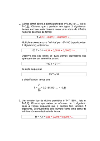 2. Vamos tomar agora a dízima periódica T=0,313131..., isto é,
   T=0,31. Observe que o período tem agora 2 algarismos.
   Iremos escrever este número como uma soma de infinitos
   números decimais da forma:

                T =0,31 + 0,0031 + 0,000031 +...

  Multiplicando esta soma "infinita" por 10²=100 (o período tem
  2 algarismos), obteremos:

           100 T = 31 + 0,31 + 0,0031 + 0,000031 +...

  Observe que são iguais as duas últimas expressões que
  aparecem em cor vermelha, assim:

                           100 T = 31 + T

  de onde segue que

                             99 T = 31

  e simplificando, temos que

                  31
             T=        = 0,31313131... = 0,31
                  99



3. Um terceiro tipo de dízima periódica é T=7,1888..., isto é,
   T=7,18. Observe que existe um número com 1 algarismo
   após a vírgula enquanto que o período tem também 1
   algarismo. Escreveremos este número como uma soma de
   infinitos números decimais da forma:

               R = 7,1 + 0,08 + 0,008 + 0,0008 +...
 