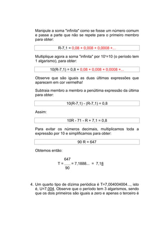 Manipule a soma "infinita" como se fosse um número comum
  e passe a parte que não se repete para o primeiro membro
  para obter:

                R-7,1 = 0,08 + 0,008 + 0,0008 +...

  Multiplique agora a soma "infinita" por 101=10 (o período tem
  1 algarismo), para obter:

           10(R-7,1) = 0,8 + 0,08 + 0,008 + 0,0008 +...

  Observe que são iguais as duas últimas expressões que
  aparecem em cor vermelha!

  Subtraia membro a membro a penúltima expressão da última
  para obter:

                      10(R-7,1) - (R-7,1) = 0,8

  Assim:

                      10R - 71 - R + 7,1 = 0,8

  Para evitar os números decimais, multiplicamos toda a
  expressão por 10 e simplificamos para obter:

                              90 R = 647

  Obtemos então:

                     647
                T=         = 7,1888... = 7,18
                     90



4. Um quarto tipo de dízima periódica é T=7,004004004..., isto
   é, U=7,004. Observe que o período tem 3 algarismos, sendo
   que os dois primeiros são iguais a zero e apenas o terceiro é
 