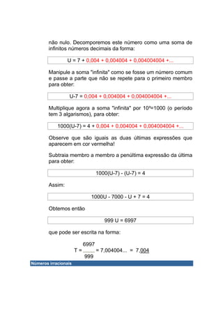 não nulo. Decomporemos este número como uma soma de
        infinitos números decimais da forma:

                 U = 7 + 0,004 + 0,004004 + 0,004004004 +...

        Manipule a soma "infinita" como se fosse um número comum
        e passe a parte que não se repete para o primeiro membro
        para obter:

                  U-7 = 0,004 + 0,004004 + 0,004004004 +...

        Multiplique agora a soma "infinita" por 10³=1000 (o período
        tem 3 algarismos), para obter:

            1000(U-7) = 4 + 0,004 + 0,004004 + 0,004004004 +...

        Observe que são iguais as duas últimas expressões que
        aparecem em cor vermelha!

        Subtraia membro a membro a penúltima expressão da última
        para obter:

                                  1000(U-7) - (U-7) = 4

        Assim:

                             1000U - 7000 - U + 7 = 4

        Obtemos então

                                     999 U = 6997

        que pode ser escrita na forma:

                           6997
                      T=          = 7,004004... = 7,004
                           999
Números irracionais
 