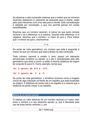 Ao observar a reta numerada notamos que a ordem que os números
racionais obedecem é crescente da esquerda para a direita, razão
pela qual indicamos com uma seta para a direita. Esta consideração
é adotada por convenção, o que nos permite pensar em outras
possibilidades.

Dizemos que um número racional r é menor do que outro número
racional s se a diferença r-s é positiva. Quando esta diferença r-s é
negativa, dizemos que o número r é maior do que s. Para indicar
que r é menor do que s, escrevemos:

                                    r<s

Do ponto de vista geométrico, um número que está à esquerda é
menor do que um número que está à direita na reta numerada.

Todo número racional q exceto o zero, possui um elemento
denominado simétrico ou oposto -q e ele é caracterizado pelo fato
geométrico que tanto q como -q estão à mesma distância da origem
do conjunto Q que é 0. Como exemplo, temos que:

(a) O oposto de 3/4 é -3/4.

(b) O oposto de         5      é -5.

Do ponto de vista geométrico, o simétrico funciona como a imagem
virtual de algo colocado na frente de um espelho que está localizado
na origem. A distância do ponto real q ao espelho é a mesma que a
distância do ponto virtual -q ao espelho.



Módulo de um número racional

O módulo ou valor absoluto de um número racional q é maior valor
entre o número q e seu elemento oposto -q, que é denotado pelo
uso de duas barras verticais | |, por:

                               |q| = max{-q,q}
 