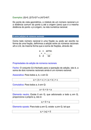 Exemplos: |0|=0, |2/7|=2/7 e |-6/7|=6/7.

Do ponto de vista geométrico, o módulo de um número racional q é
a distância comum do ponto q até a origem (zero) que é a mesma
distância do ponto -q à origem, na reta numérica racional.



A soma (adição) de números racionais

Como todo número racional é uma fração ou pode ser escrito na
forma de uma fração, definimos a adição entre os números racionais
a/b e c/d, da mesma forma que a soma de frações, através de:

                              a   c    ad+bc
                               + =
                              b d       bd


Propriedades da adição de números racionais

Fecho: O conjunto Q é fechado para a operação de adição, isto é, a
soma de dois números racionais ainda é um número racional.

Associativa: Para todos a, b, c em Q:

                       a+(b+c)=(a+b)+c

Comutativa: Para todos a, b em Q:

                              a+b=b+a

Elemento neutro: Existe 0 em Q, que adicionado a todo q em Q,
proporciona o próprio q, isto é:

                                  q+0=q

Elemento oposto: Para todo q em Q, existe -q em Q, tal que

                               q + (-q) = 0
 