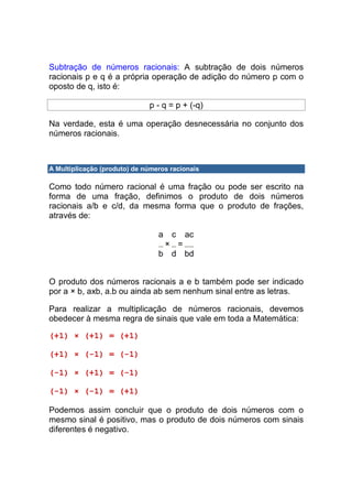 Subtração de números racionais: A subtração de dois números
racionais p e q é a própria operação de adição do número p com o
oposto de q, isto é:

                              p - q = p + (-q)

Na verdade, esta é uma operação desnecessária no conjunto dos
números racionais.



A Multiplicação (produto) de números racionais

Como todo número racional é uma fração ou pode ser escrito na
forma de uma fração, definimos o produto de dois números
racionais a/b e c/d, da mesma forma que o produto de frações,
através de:

                                 a   c   ac
                                  × =
                                 b d bd


O produto dos números racionais a e b também pode ser indicado
por a × b, axb, a.b ou ainda ab sem nenhum sinal entre as letras.

Para realizar a multiplicação de números racionais, devemos
obedecer à mesma regra de sinais que vale em toda a Matemática:

(+1) × (+1) = (+1)

(+1) × (-1) = (-1)

(-1) × (+1) = (-1)

(-1) × (-1) = (+1)

Podemos assim concluir que o produto de dois números com o
mesmo sinal é positivo, mas o produto de dois números com sinais
diferentes é negativo.
 