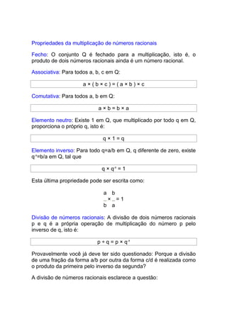 Propriedades da multiplicação de números racionais

Fecho: O conjunto Q é fechado para a multiplicação, isto é, o
produto de dois números racionais ainda é um número racional.

Associativa: Para todos a, b, c em Q:

                     a×(b×c)=(a×b)×c

Comutativa: Para todos a, b em Q:

                           a×b=b×a

Elemento neutro: Existe 1 em Q, que multiplicado por todo q em Q,
proporciona o próprio q, isto é:

                             q×1=q

Elemento inverso: Para todo q=a/b em Q, q diferente de zero, existe
q-1=b/a em Q, tal que

                             q × q-1 = 1

Esta última propriedade pode ser escrita como:

                              a b
                               × =1
                              b a

Divisão de números racionais: A divisão de dois números racionais
p e q é a própria operação de multiplicação do número p pelo
inverso de q, isto é:

                           p ÷ q = p × q-1

Provavelmente você já deve ter sido questionado: Porque a divisão
de uma fração da forma a/b por outra da forma c/d é realizada como
o produto da primeira pelo inverso da segunda?

A divisão de números racionais esclarece a questão:
 