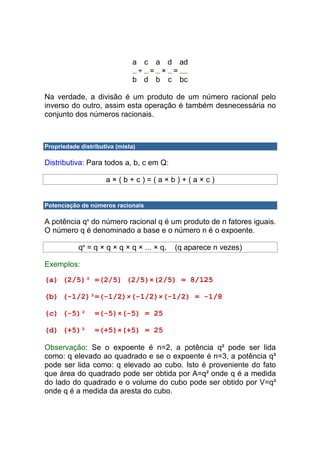 a c a d ad
                                ÷ = × =
                               b d b c bc

Na verdade, a divisão é um produto de um número racional pelo
inverso do outro, assim esta operação é também desnecessária no
conjunto dos números racionais.



Propriedade distributiva (mista)

Distributiva: Para todos a, b, c em Q:

                     a×(b+c)=(a×b)+(a×c)


Potenciação de números racionais

A potência qn do número racional q é um produto de n fatores iguais.
O número q é denominado a base e o número n é o expoente.

           qn = q × q × q × q × ... × q,   (q aparece n vezes)

Exemplos:

(a) (2/5)³ =(2/5) (2/5)×(2/5) = 8/125

(b) (-1/2)³=(-1/2)×(-1/2)×(-1/2) = -1/8

(c) (-5)²        =(-5)×(-5) = 25

(d) (+5)²        =(+5)×(+5) = 25

Observação: Se o expoente é n=2, a potência q² pode ser lida
como: q elevado ao quadrado e se o expoente é n=3, a potência q³
pode ser lida como: q elevado ao cubo. Isto é proveniente do fato
que área do quadrado pode ser obtida por A=q² onde q é a medida
do lado do quadrado e o volume do cubo pode ser obtido por V=q³
onde q é a medida da aresta do cubo.
 