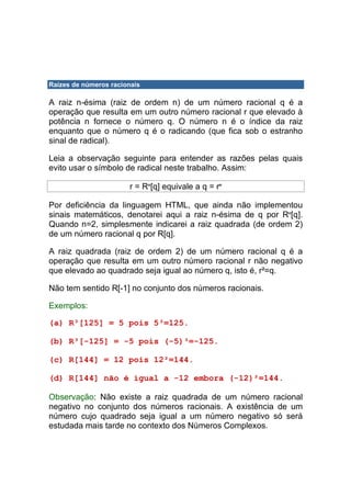 Raízes de números racionais

A raiz n-ésima (raiz de ordem n) de um número racional q é a
operação que resulta em um outro número racional r que elevado à
potência n fornece o número q. O número n é o índice da raiz
enquanto que o número q é o radicando (que fica sob o estranho
sinal de radical).

Leia a observação seguinte para entender as razões pelas quais
evito usar o símbolo de radical neste trabalho. Assim:

                       r = Rn[q] equivale a q = rn

Por deficiência da linguagem HTML, que ainda não implementou
sinais matemáticos, denotarei aqui a raiz n-ésima de q por Rn[q].
Quando n=2, simplesmente indicarei a raiz quadrada (de ordem 2)
de um número racional q por R[q].

A raiz quadrada (raiz de ordem 2) de um número racional q é a
operação que resulta em um outro número racional r não negativo
que elevado ao quadrado seja igual ao número q, isto é, r²=q.

Não tem sentido R[-1] no conjunto dos números racionais.

Exemplos:

(a) R³[125] = 5 pois 5³=125.

(b) R³[-125] = -5 pois (-5)³=-125.

(c) R[144] = 12 pois 12²=144.

(d) R[144] não é igual a -12 embora (-12)²=144.

Observação: Não existe a raiz quadrada de um número racional
negativo no conjunto dos números racionais. A existência de um
número cujo quadrado seja igual a um número negativo só será
estudada mais tarde no contexto dos Números Complexos.
 