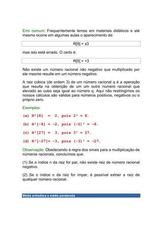 Erro comum: Frequentemente lemos em materiais didáticos e até
mesmo ocorre em algumas aulas o aparecimento de:

                                R[9] = ±3

mas isto está errado. O certo é:

                                R[9] = +3

Não existe um número racional não negativo que multiplicado por
ele mesmo resulte em um número negativo.

A raiz cúbica (de ordem 3) de um número racional q é a operação
que resulta na obtenção de um um outro número racional que
elevado ao cubo seja igual ao número q. Aqui não restringimos os
nossos cálculos são válidos para números positivos, negativos ou o
próprio zero.

Exemplos:

(a) R³[8]       =   2, pois 2³ = 8.

(b) R³[-8] = -2, pois (-2)³ = -8.

(c) R³[27] =        3, pois 3³ = 27.

(d) R³[-27]= -3, pois (-3)³ = -27.

Observação: Obedecendo à regra dos sinais para a multiplicação de
números racionais, concluímos que:

(1) Se o índice n da raiz for par, não existe raiz de número racional
negativo.

(2) Se o índice n da raiz for ímpar, é possível extrair a raiz de
qualquer número racional.



Média aritmética e média ponderada
 