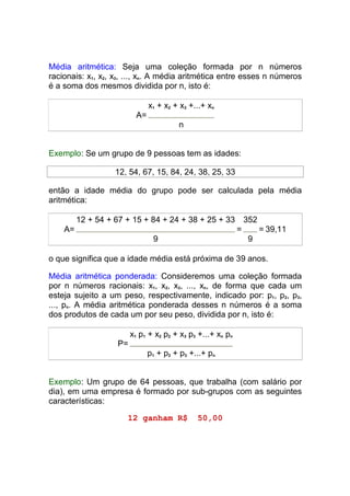 Média aritmética: Seja uma coleção formada por n números
racionais: x1, x2, x3, ..., xn. A média aritmética entre esses n números
é a soma dos mesmos dividida por n, isto é:

                               x1 + x2 + x3 +...+ xn
                          A=
                                        n


Exemplo: Se um grupo de 9 pessoas tem as idades:

                   12, 54, 67, 15, 84, 24, 38, 25, 33

então a idade média do grupo pode ser calculada pela média
aritmética:

         12 + 54 + 67 + 15 + 84 + 24 + 38 + 25 + 33             352
    A=                                                      =         = 39,11
                                9                               9

o que significa que a idade média está próxima de 39 anos.

Média aritmética ponderada: Consideremos uma coleção formada
por n números racionais: x1, x2, x3, ..., xn, de forma que cada um
esteja sujeito a um peso, respectivamente, indicado por: p1, p2, p3,
..., pn. A média aritmética ponderada desses n números é a soma
dos produtos de cada um por seu peso, dividida por n, isto é:

                        x1 p1 + x2 p2 + x3 p3 +...+ xn pn
                   P=
                               p1 + p2 + p3 +...+ pn


Exemplo: Um grupo de 64 pessoas, que trabalha (com salário por
dia), em uma empresa é formado por sub-grupos com as seguintes
características:

                      12 ganham R$            50,00
 