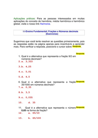 Aplicações práticas: Para as pessoas interessados em muitas
aplicações do conceito de harmônia, média harmônica e harmônico
global, visite o nosso link Harmonia.


          11-Ensino Fundamental: Frações e Números decimais
                              (Exercícios)


Sugerimos que você tente resolver as questões primeiramente, pois
as respostas estão na página apenas para incentivá-lo a aprender
mais. Para verificar a resposta, posicione o cursor sobre     .



    1. Qual é a alternativa que representa a fração 9/2 em
       números decimais?
    2. a. 3,333

    3. b. 4,25

    4. c. 5,01

    5. d. 4,5

    6. Qual é a alternativa que representa a fração
       35/1000 em números decimais?
    7. a. 0,35

    8. b. 3,5

    9. c. 0,035

    10.       d. 35

    11. Qual é a alternativa que representa o número
      0,65 na forma de fração?
    12.     a. 65/10

    13.       b. 65/100
 