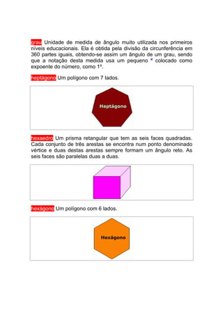 grau Unidade de medida de ângulo muito utilizada nos primeiros
níveis educacionais. Ela é obtida pela divisão da circunferência em
360 partes iguais, obtendo-se assim um ângulo de um grau, sendo
que a notação desta medida usa um pequeno º colocado como
expoente do número, como 1º.

heptágono Um polígono com 7 lados.




hexaedro Um prisma retangular que tem as seis faces quadradas.
Cada conjunto de três arestas se encontra num ponto denominado
vértice e duas destas arestas sempre formam um ângulo reto. As
seis faces são paralelas duas a duas.




hexágono Um polígono com 6 lados.
 
