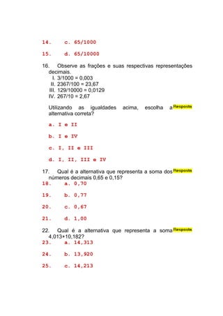 14.     c. 65/1000

15.     d. 65/10000

16. Observe as frações e suas respectivas representações
  decimais.
     I. 3/1000 = 0,003
    II. 2367/100 = 23,67
   III. 129/10000 = 0,0129
  IV. 267/10 = 2,67

  Utilizando as igualdades    acima,   escolha   a
  alternativa correta?

  a. I e II

  b. I e IV

  c. I, II e III

  d. I, II, III e IV

17. Qual é a alternativa que representa a soma dos
  números decimais 0,65 e 0,15?
18.    a. 0,70

19.     b. 0,77

20.     c. 0,67

21.     d. 1,00

22. Qual é a alternativa que representa a soma
  4,013+10,182?
23.     a. 14,313

24.     b. 13,920

25.     c. 14,213
 