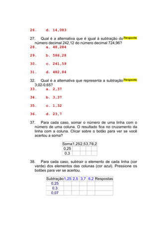 26.     d. 14,083

27. Qual é a alternativa que é igual à subtração do
  número decimal 242,12 do número decimal 724,96?
28.    a. 48,284

29.     b. 586,28

30.     c. 241,59

31.     d. 482,84

32. Qual é a alternativa que representa a subtração
  3,02-0,65?
33.     a. 2,37

34.     b. 3,37

35.     c. 1,32

36.     d. 23,7

37. Para cada caso, somar o número de uma linha com o
  número de uma coluna. O resultado fica no cruzamento da
  linha com a coluna. Clicar sobre o botão para ver se você
  acertou a soma?

                  Soma1,252,5 3,7 6,2
                  0,25
                   0,3

38. Para cada caso, subtrair o elemento de cada linha (cor
  verde) dos elementos das colunas (cor azul). Pressione os
  botões para ver se acertou.

        Subtração1,25 2,5 3,7 6,2 Respostas
          0,25
           0,3
          0,07
 