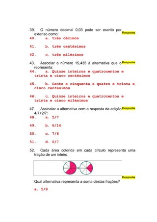 39. O número decimal 0,03 pode ser escrito por
  extenso como:
40.     a. três décimos

41.     b. três centésimos

42.     c. três milésimos

43. Associar o número 15,435 à alternativa que o
  representa:
44.     a. Quinze inteiros e quatrocentos e
  trinta e cinco centésimos

45.    b. Cento e cinquenta e quatro e trinta e
  cinco centésimos

46.    c. Quinze inteiros e quatrocentos e
  trinta e cinco milésimos

47. Assinalar a alternativa com a resposta da adição
  4/7+2/7:
48.     a. 5/7

49.     b. 6/14

50.     c. 7/6

51.     d. 6/7

52. Cada área colorida em cada círculo representa uma
  fração de um inteiro.




  Qual alternativa representa a soma destas frações?

  a. 5/8
 