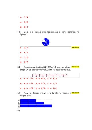 b. 7/8

     c. 9/8

     d. 8/7

53. Qual é a fração que representa a parte colorida na
  figura?




     a. 3/2

     b. 6/1

     c. 5/6

     d. 6/5

54. Associar as frações 3/2, 9/2 e 1/2 com as letras,
  segundo os seus devidos lugares na reta numerada.



     a. A = 1/2, B = 9/2, C = 3/2

     b. A = 9/2, B = 3/2, C = 1/2

     c. A = 3/2, B = 1/2, C = 9/2

55. Qual das faixas em azul, na tabela representa a
  fração 5/10?

a.
b.
c.

56.
 