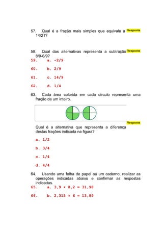 57. Qual é a fração mais simples que equivale a
  14/21?



58. Qual das alternativas representa a subtração
  8/9-6/9?
59.      a. -2/9

60.     b. 2/9

61.     c. 14/9

62.     d. 1/4

63. Cada área colorida em cada círculo representa uma
  fração de um inteiro.




  Qual é a alternativa que representa a diferença
  destas frações indicada na figura?

  a. 1/2

  b. 3/4

  c. 1/4

  d. 4/4

64. Usando uma folha de papel ou um caderno, realizar as
  operações indicadas abaixo e confirmar as respostas
  indicadas.
65.      a. 3,9 × 8,2 = 31,98

66.     b. 2,315 × 6 = 13,89
 