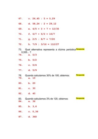67.     c. 26,45 : 5 = 5,29

68.     d. 58,24 : 2 = 29,12

69.     e. 4/5 × 3 × 7 = 12/35

70.     f. 6/7 × 5/3 = 10/7

71.     g. 2/5 : 8/7 = 7/20

72.     h. 7/9 : 3/16 = 112/27

73. Qual alternativa representa a dízima periódica
  0,555... ?
74.      a. 5/3

75.     b. 5/2

76.     c. 5/4

77.     d. 5/9

78.   Quando calculamos 30% de 100, obtemos:
79.     a. 10

80.     b. 20

81.     c. 30

82.     d. 40

83.   Quando calculamos 3% de 120, obtemos:
84.     a. 36

85.     b. 3,6

86.     c. 0,36

87.     d. 360
 