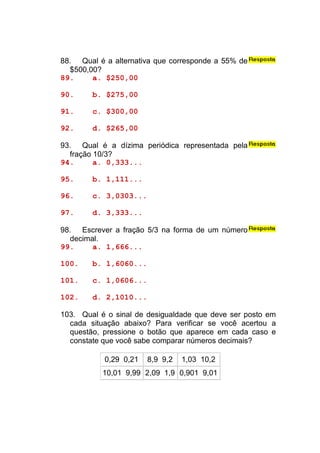 88. Qual é a alternativa que corresponde a 55% de
  $500,00?
89.     a. $250,00

90.     b. $275,00

91.     c. $300,00

92.     d. $265,00

93. Qual é a dízima periódica representada pela
  fração 10/3?
94.      a. 0,333...

95.     b. 1,111...

96.     c. 3,0303...

97.     d. 3,333...

98. Escrever a fração 5/3 na forma de um número
  decimal.
99.     a. 1,666...

100.    b. 1,6060...

101.    c. 1,0606...

102.    d. 2,1010...

103. Qual é o sinal de desigualdade que deve ser posto em
  cada situação abaixo? Para verificar se você acertou a
  questão, pressione o botão que aparece em cada caso e
  constate que você sabe comparar números decimais?

           0,29 0,21   8,9 9,2   1,03 10,2
           10,01 9,99 2,09 1,9 0,901 9,01
 