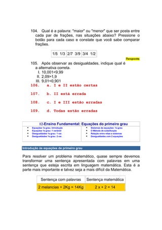 104. Qual é a palavra: "maior" ou "menor" que ser posta entre
       cada par de frações, nas situações abaixo? Pressione o
       botão para cada caso e constate que você sabe comparar
       frações.

                         1/5 1/3 2/7 3/9 3/4 1/2

     105. Após observar as desigualdades, indique qual é
       a alternativa correta.
         I. 10,001<9,99
        II. 2,09>1,9
       III. 9,01<0,901
     106.      a. I e II estão certas

     107.          b. II está errada

     108.          c. I e III estão erradas

     109.          d. Todas estão erradas


            12-Ensino Fundamental: Equações do primeiro grau
      Equações 1o.grau: Introdução           Sistemas de equações: 1o.grau
      Equações 1o.grau: 1 variável           O Método de substituição
      Desigualdades 1o.grau: 1 var.          Relação entre retas e sistemas
      Desigualdades 1o.grau: 2 var.          Desigualdades com 2 equações




Introdução às equações de primeiro grau

Para resolver um problema matemático, quase sempre devemos
transformar uma sentença apresentada com palavras em uma
sentença que esteja escrita em linguagem matemática. Esta é a
parte mais importante e talvez seja a mais difícil da Matemática.

              Sentença com palavras        Sentença matemática
           2 melancias + 2Kg = 14Kg             2 x + 2 = 14
 