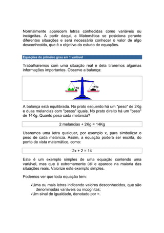 Normalmente aparecem letras conhecidas como variáveis ou
incógnitas. A partir daqui, a Matemática se posiciona perante
diferentes situações e será necessário conhecer o valor de algo
desconhecido, que é o objetivo do estudo de equações.


Equações do primeiro grau em 1 variável

Trabalharemos com uma situação real e dela tiraremos algumas
informações importantes. Observe a balança:




A balança está equilibrada. No prato esquerdo há um "peso" de 2Kg
e duas melancias com "pesos" iguais. No prato direito há um "peso"
de 14Kg. Quanto pesa cada melancia?

                       2 melancias + 2Kg = 14Kg

Usaremos uma letra qualquer, por exemplo x, para simbolizar o
peso de cada melancia. Assim, a equação poderá ser escrita, do
ponto de vista matemático, como:

                                2x + 2 = 14

Este é um exemplo simples de uma equação contendo uma
variável, mas que é extremamente útil e aparece na maioria das
situações reais. Valorize este exemplo simples.

Podemos ver que toda equação tem:

      Uma ou mais letras indicando valores desconhecidos, que são
       denominadas variáveis ou incognitas;
      Um sinal de igualdade, denotado por =.
 