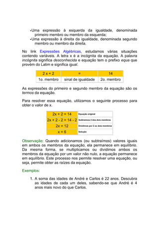 Uma expressão à esquerda da igualdade, denominada
      primeiro membro ou membro da esquerda;
     Uma expressão à direita da igualdade, denominada segundo
      membro ou membro da direita.

No link Expressões Algébricas, estudamos várias situações
contendo variáveis. A letra x é a incógnita da equação. A palavra
incógnita significa desconhecida e equação tem o prefixo equa que
provém do Latim e significa igual.

            2x+2                    =                          14
         1o. membro     sinal de igualdade              2o. membro

As expressões do primeiro e segundo membro da equação são os
termos da equação.

Para resolver essa equação, utilizamos o seguinte processo para
obter o valor de x.

                 2x + 2 = 14        Equação original


              2x + 2 - 2 = 14 - 2   Subtraímos 2 dos dois membros


                   2x = 12          Dividimos por 2 os dois membros


                    x=6             Solução



Observação: Quando adicionamos (ou subtraímos) valores iguais
em ambos os membros da equação, ela permanece em equilíbrio.
Da mesma forma, se multiplicamos ou dividimos ambos os
membros da equação por um valor não nulo, a equação permanece
em equilíbrio. Este processo nos permite resolver uma equação, ou
seja, permite obter as raízes da equação.

Exemplos:

    1. A soma das idades de André e Carlos é 22 anos. Descubra
       as idades de cada um deles, sabendo-se que André é 4
       anos mais novo do que Carlos.
 