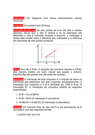 histograma Um diagrama com faixas representando valores
contínuos.

icosaedro Um poliedro com 20 faces.

inclinação de uma reta Se dois pontos de uma reta têm a mesma
abscissa, diz-se que a reta é vertical e se as abscissas são
diferentes a reta é inclinada. Quando é possível, a inclinação é
obtida pela divisão entre a diferença das ordenadas e a diferença
das abscissas de dois pontos quaisquer.




infinito Que não é finito. O conjunto dos números naturais é infinito,
pois sempre existirá um outro natural que supera o anterior.
Significa algo tão grande que não pode ser contado.

interseção A interseção de dois conjuntos é o conjunto de todos os
elementos que pertencem aos dois conjuntos simultaneamente. A
interseção dos conjuntos A e B é denotada por A B e lê-se "A
interseção B". A interseção de conjuntos satisfaz as seguintes
propriedades:

   1. A A = A e A Ø=Ø
   2. A B = B A (A interseção é comutativa)
   3. (A B) C = A (B C) (A interseção é associativa).

intervalo Um intervalo finito da reta real R é um subconjunto de R
que possui uma das seguintes formas:

   1. [a,b]={x real: a<×< b}
 