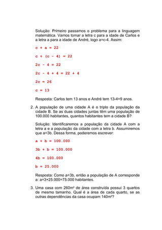 Solução: Primeiro passamos o problema para a linguagem
  matemática. Vamos tomar a letra c para a idade de Carlos e
  a letra a para a idade de André, logo a=c-4. Assim:

  c + a = 22

  c + (c - 4) = 22

  2c - 4 = 22

  2c - 4 + 4 = 22 + 4

  2c = 26

  c = 13

  Resposta: Carlos tem 13 anos e André tem 13-4=9 anos.

2. A população de uma cidade A é o triplo da população da
   cidade B. Se as duas cidades juntas têm uma população de
   100.000 habitantes, quantos habitantes tem a cidade B?

  Solução: Identificaremos a população da cidade A com a
  letra a e a população da cidade com a letra b. Assumiremos
  que a=3b. Dessa forma, poderemos escrever:

  a + b = 100.000

  3b + b = 100.000

  4b = 100.000

  b = 25.000

  Resposta: Como a=3b, então a população de A corresponde
  a: a=3×25.000=75.000 habitantes.

3. Uma casa com 260m2 de área construída possui 3 quartos
   de mesmo tamanho. Qual é a área de cada quarto, se as
   outras dependências da casa ocupam 140m2?
 