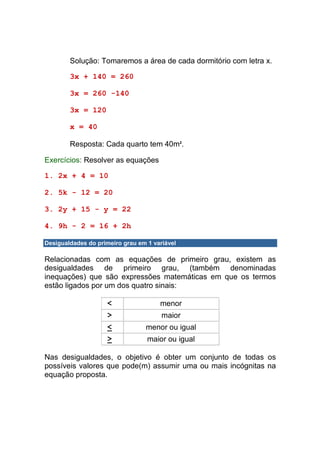 Solução: Tomaremos a área de cada dormitório com letra x.

        3x + 140 = 260

        3x = 260 -140

        3x = 120

        x = 40

        Resposta: Cada quarto tem 40m2.

Exercícios: Resolver as equações

1. 2x + 4 = 10

2. 5k - 12 = 20

3. 2y + 15 - y = 22

4. 9h - 2 = 16 + 2h

Desigualdades do primeiro grau em 1 variável

Relacionadas com as equações de primeiro grau, existem as
desigualdades de primeiro grau, (também denominadas
inequações) que são expressões matemáticas em que os termos
estão ligados por um dos quatro sinais:

                     <                menor
                     >                 maior
                     <           menor ou igual
                     >            maior ou igual

Nas desigualdades, o objetivo é obter um conjunto de todas os
possíveis valores que pode(m) assumir uma ou mais incógnitas na
equação proposta.
 
