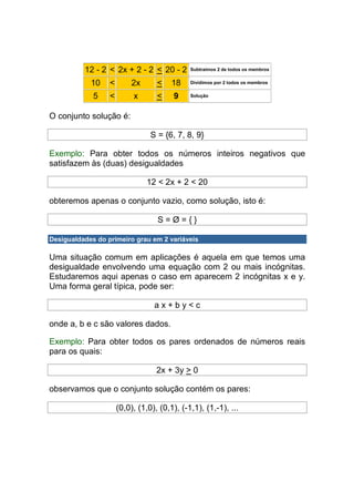 12 - 2 < 2x + 2 - 2 < 20 - 2        Subtraímos 2 de todos os membros


            10    <        2x      <    18    Dividimos por 2 todos os membros


             5    <        x       <    9     Solução



O conjunto solução é:

                                 S = {6, 7, 8, 9}

Exemplo: Para obter todos os números inteiros negativos que
satisfazem às (duas) desigualdades

                                12 < 2x + 2 < 20

obteremos apenas o conjunto vazio, como solução, isto é:

                                   S=Ø={}

Desigualdades do primeiro grau em 2 variáveis

Uma situação comum em aplicações é aquela em que temos uma
desigualdade envolvendo uma equação com 2 ou mais incógnitas.
Estudaremos aqui apenas o caso em aparecem 2 incógnitas x e y.
Uma forma geral típica, pode ser:

                                  ax+by<c

onde a, b e c são valores dados.

Exemplo: Para obter todos os pares ordenados de números reais
para os quais:

                                   2x + 3y > 0

observamos que o conjunto solução contém os pares:

                      (0,0), (1,0), (0,1), (-1,1), (1,-1), ...
 