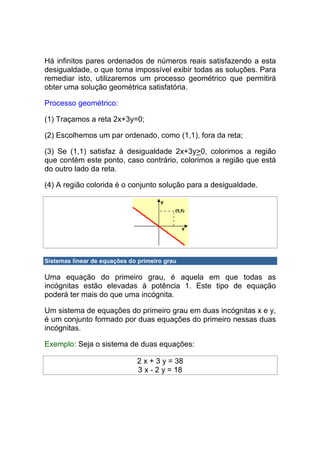 Há infinitos pares ordenados de números reais satisfazendo a esta
desigualdade, o que torna impossível exibir todas as soluções. Para
remediar isto, utilizaremos um processo geométrico que permitirá
obter uma solução geométrica satisfatória.

Processo geométrico:

(1) Traçamos a reta 2x+3y=0;

(2) Escolhemos um par ordenado, como (1,1), fora da reta;

(3) Se (1,1) satisfaz à desigualdade 2x+3y>0, colorimos a região
que contém este ponto, caso contrário, colorimos a região que está
do outro lado da reta.

(4) A região colorida é o conjunto solução para a desigualdade.




Sistemas linear de equações do primeiro grau

Uma equação do primeiro grau, é aquela em que todas as
incógnitas estão elevadas à potência 1. Este tipo de equação
poderá ter mais do que uma incógnita.

Um sistema de equações do primeiro grau em duas incógnitas x e y,
é um conjunto formado por duas equações do primeiro nessas duas
incógnitas.

Exemplo: Seja o sistema de duas equações:

                              2 x + 3 y = 38
                              3 x - 2 y = 18
 