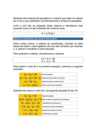 Resolver este sistema de equações é o mesmo que obter os valores
de x e de y que satisfazem simultaneamente a ambas as equações.

x=10 e y=6 são as soluções deste sistema e denotamos esta
resposta como um par ordenado de números reais:

                                S = { (10,6) }

Método de substituição para resolver este sistema

Entre muitos outros, o método da substituição, consiste na idéia
básica de isolar o valor algébrico de uma das variáveis, por exemplo
x, e, aplicar o resultado à outra equação.

Para entender o método, consideremos o sistema:

                                2 x + 3 y = 38
                                3 x - 2 y = 18

Para extrair o valor de x na primeira equação, usaremos o seguinte
processo:

            2x + 3y = 38         Primeira equação


       2x + 3y - 3y = 38 - 3y    Subtraímos 3y de ambos os membros


            2x = 38 - 3y         Dividimos ambos os membros por 2


           x = 19 - (3y/2)       Este é o valor de x em função de y



Substituímos aqora o valor de x na segunda equação 3x-2y=18:

            3x - 2y = 18          Segunda equação


      3(19 - (3y/2)) - 2y = 18    Após substituir x, eliminamos os parênteses


        57 - 9y/2 - 2y = 18       multiplicamos os termos por 2


         114 - 9y - 4y = 36       reduzimos os termos semelhantes


          114 - 13y = 36          separamos variáveis e números


          114 - 36 = 13y          simplificamos a equação
 