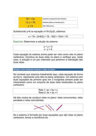 78 = 13y           mudamos a posição dos dois membros


              13 y = 78          dividimos ambos os membros por 6


                y=6              Valor obtido para y



Substituindo y=6 na equação x=19-(3y/2), obtemos:

                 x = 19 - (3×6/2) = 19 - 18/2 = 19-9 = 10

Exercício: Determinar a solução do sistema:

                                  x+y=2
                                  x-y=0

Cada equação do sistema acima pode ser visto como reta no plano
cartesiano. Construa as duas retas no plano e verifique que, neste
caso, a solução é um par ordenado que pertence à interseção das
duas retas.


Relação entre sistemas lineares e retas no plano

No contexto que estamos trabalhando aqui, cada equação da forma
ax+by=c, representa uma reta no plano cartesiano. Um sistema com
duas equações de primeiro grau em 2 incógnitas sempre pode ser
interpretado como um conjunto de duas retas localizadas no plano
cartesiano.

                            Reta 1: ax + by = c
                            Reta 2: dx + ey = f

Há três modos de construir retas no plano: retas concorrentes, retas
paralelas e retas coincidentes.




Se o sistema é formado por duas equações que são retas no plano
cartesiano, temos a ocorrência de:
 
