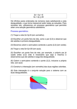 2x + 3y > 6
                           5x + 2y < 20

Há infinitos pares ordenados de números reais satisfazendo a esta
desigualdade, o que torna impossível exibir todas as soluções. Para
remediar isto, utilizaremos um processo geométrico que permitirá
obter uma solução geométrica satisfatória.

Processo geométrico:

(1) Traçar a reta 2x+3y=6 (em vermelho);

(2) Escolher um ponto fora da reta, como o par (2,2) e observar que
ele satisfaz à primeira desigualdade;

(3) Devemos colorir o semi-plano contendo o ponto (2,2) (em verde);

(4) Traçar a reta 5x+2y=20 (em azul);

(5) Escolher um ponto fora da reta, por exemplo, o próprio par já
usado antes (2,2) (não é necessário que seja o mesmo) e
observamos que ele satisfaz à segunda desigualdade;

(6) Colorir o semi-plano contendo o ponto (2,2), inclusive a própria
reta. (cor azul)

(7) Construir a interseção (em vermelho) das duas regiões coloridas.

(8) Esta interseção é o conjunto solução para o sistema com as
duas desigualdades.
 