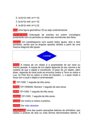 2. (a,b)={x real: a<×< b}
  3. [a,b)={x real: a<×< b}
  4. (a,b]={x real: a<×< b}

linha Uma figura geométrica 1D ou seja unidimensional.

linha de tempo Colocação de eventos em ordem cronológica
juntamente com os períodos ou datas das ocorrências dos fatos.

losango Um paralelogramo com quatro lados iguais, dois a dois
paralelos, sendo que os ângulos opostos obtidos a partir de uma
mesma diagonal são iguais.




massa A massa de um objeto é a propriedade de ser mais ou
menos pesada. A massa de um objeto depende de seu volume e da
matéria de que o objeto é constituído. O peso de um objeto, além
disso, depende do local onde se encontra (sobre a Terra ou sobre a
Lua, no Polo Sul ou sobre a Linha do Equador...): o peso mede a
força com a qual o objeto é arremessado.

mil 10³=1000. 1 seguido de três zeros.

milhão 106=1000000. Número 1 seguido de seis zeros.

milhar 10³=1000. 1 seguido de três zeros.

milheiro 10³=1000. 1 seguido de três zeros.

modelo Ver motivo e motivo numérico.

módulo Ver valor absoluto

multiplicação Uma das quatro operações básicas da aritmética, que
realiza o produto de dois ou mais termos denominados fatores. A
 