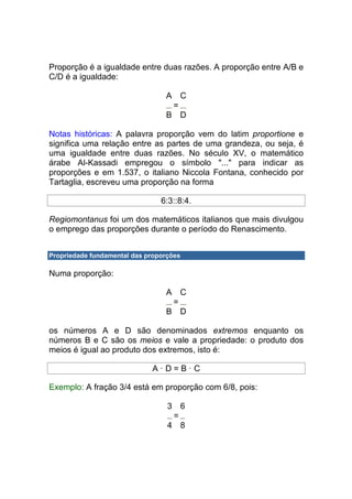 Proporção é a igualdade entre duas razões. A proporção entre A/B e
C/D é a igualdade:

                                 A       C
                                     =
                                 B       D

Notas históricas: A palavra proporção vem do latim proportione e
significa uma relação entre as partes de uma grandeza, ou seja, é
uma igualdade entre duas razões. No século XV, o matemático
árabe Al-Kassadi empregou o símbolo "..." para indicar as
proporções e em 1.537, o italiano Niccola Fontana, conhecido por
Tartaglia, escreveu uma proporção na forma

                                6:3::8:4.

Regiomontanus foi um dos matemáticos italianos que mais divulgou
o emprego das proporções durante o período do Renascimento.


Propriedade fundamental das proporções

Numa proporção:

                                 A       C
                                     =
                                 B       D

os números A e D são denominados extremos enquanto os
números B e C são os meios e vale a propriedade: o produto dos
meios é igual ao produto dos extremos, isto é:

                             A·D=B·C

Exemplo: A fração 3/4 está em proporção com 6/8, pois:

                                  3 6
                                   =
                                  4 8
 
