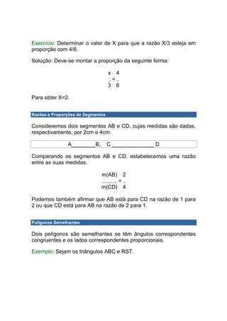 Exercício: Determinar o valor de X para que a razão X/3 esteja em
proporção com 4/6.

Solução: Deve-se montar a proporção da seguinte forma:

                                   x       4
                                       =
                                   3 6

Para obter X=2.


Razões e Proporções de Segmentos

Consideremos dois segmentos AB e CD, cujas medidas são dadas,
respectivamente, por 2cm e 4cm.

               A________B,         C ______________ D

Comparando os segmentos AB e CD, estabelecemos uma razão
entre as suas medidas.

                              m(AB)            2
                                           =
                              m(CD)            4

Podemos também afirmar que AB está para CD na razão de 1 para
2 ou que CD está para AB na razão de 2 para 1.


Polígonos Semelhantes

Dois polígonos são semelhantes se têm ângulos correspondentes
congruentes e os lados correspondentes proporcionais.

Exemplo: Sejam os triângulos ABC e RST.
 