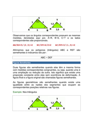 Observamos que os ângulos correspondentes possuem as mesmas
medidas, denotadas aqui por, A~R, B~S, C~T e os lados
correspondentes são proporcionais.

AB/RS=5/(2,5)=2        BC/ST=4/2=2       AC/RT=3/(1,5)=2

Afirmamos que os polígonos (triângulos) ABC e RST são
semelhantes e indicamos isto por :

                           ABC ~ DEF

Figuras Semelhantes

Duas figuras são semelhantes quando elas têm a mesma forma
com medidas correspondentes congruentes, ou seja, quando uma é
uma ampliação ou redução da outra. Isto significa que existe uma
proporção constante entre elas sem ocorrência de deformação. A
figura final e a figura original são chamadas figuras semelhantes.

As figuras geométricas são semelhantes quando existe uma
igualdade entre as razões dos segmentos que ocupam as
correspondentes posições relativas nas figuras.

Exemplo: Nos triângulos
 