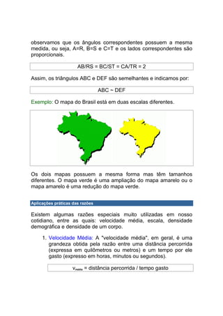 observamos que os ângulos correspondentes possuem a mesma
medida, ou seja, A=R, B=S e C=T e os lados correspondentes são
proporcionais.

                      AB/RS = BC/ST = CA/TR = 2

Assim, os triângulos ABC e DEF são semelhantes e indicamos por:

                                 ABC ~ DEF

Exemplo: O mapa do Brasil está em duas escalas diferentes.




Os dois mapas possuem a mesma forma mas têm tamanhos
diferentes. O mapa verde é uma ampliação do mapa amarelo ou o
mapa amarelo é uma redução do mapa verde.


Aplicações práticas das razões

Existem algumas razões especiais muito utilizadas em nosso
cotidiano, entre as quais: velocidade média, escala, densidade
demográfica e densidade de um corpo.

     1. Velocidade Média: A "velocidade média", em geral, é uma
        grandeza obtida pela razão entre uma distância percorrida
        (expressa em quilômetros ou metros) e um tempo por ele
        gasto (expresso em horas, minutos ou segundos).

                    vmédia = distância percorrida / tempo gasto
 