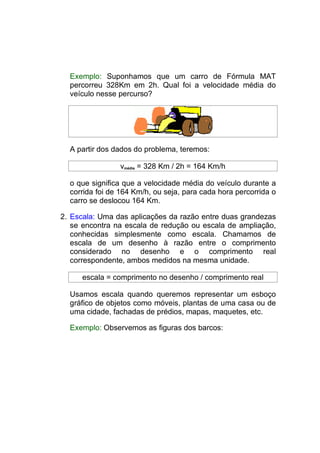 Exemplo: Suponhamos que um carro de Fórmula MAT
  percorreu 328Km em 2h. Qual foi a velocidade média do
  veículo nesse percurso?




  A partir dos dados do problema, teremos:

                vmédia = 328 Km / 2h = 164 Km/h

  o que significa que a velocidade média do veículo durante a
  corrida foi de 164 Km/h, ou seja, para cada hora percorrida o
  carro se deslocou 164 Km.

2. Escala: Uma das aplicações da razão entre duas grandezas
   se encontra na escala de redução ou escala de ampliação,
   conhecidas simplesmente como escala. Chamamos de
   escala de um desenho à razão entre o comprimento
   considerado no desenho e o comprimento real
   correspondente, ambos medidos na mesma unidade.

     escala = comprimento no desenho / comprimento real

  Usamos escala quando queremos representar um esboço
  gráfico de objetos como móveis, plantas de uma casa ou de
  uma cidade, fachadas de prédios, mapas, maquetes, etc.

  Exemplo: Observemos as figuras dos barcos:
 
