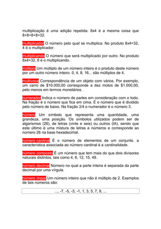 multiplicação é uma adição repetida: 8x4 é a mesma coisa que
8+8+8+8=32.

multiplicador O número pelo qual se multiplica. No produto 8x4=32,
4 é o multiplicador.

multiplicando O número que será multiplicado por outro. No produto
8x4=32, 8 é o multiplicando.

múltiplo Um múltiplo de um número inteiro é o produto deste número
por um outro número inteiro. 0, 4, 8, 16... são múltiplos de 4.

multívoca Correspondência de um objeto com vários. Por exemplo,
um carro de $10.000,00 corresponde a dez motos de $1.000,00,
pelo menos em termos monetários.

numerador Indica o número de partes em consideração com o todo.
Na fração é o número que fica em cima. É o número que é dividido
pelo número de baixo. Na fração 3/4 o numerador é o número 3.

número Um símbolo que representa uma quantidade, uma
grandeza, uma posição. Os símbolos utilizados podem ser de
algarismos (26), de letras (vinte e seis) ou outros (lA), sendo que
este último é uma mistura de letras e números e corresponde ao
número 26 na base hexadecimal.

número cardinal É o número de elementos de um conjunto. a
característica associada ao número cardinal é a cardinalidade.

número composto É um número que tem mais do que dois divisores
naturais distintos, tais como 4, 6, 12, 15, 49.

número decimal Número no qual a parte inteira é separada da parte
decimal por uma vírgula.

número ímpar Um número inteiro que não é múltiplo de 2. Exemplos
de tais números são:

                  ..., -7, -5, -3, -1, 1, 3, 5, 7, 9, ...
 