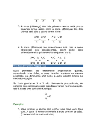 A       C             A   C

     3. A soma (diferença) dos dois primeiros termos está para o
        segundo termo, assim como a soma (diferença) dos dois
        últimos está para o quarto termo, isto é:

                      A+B C+D               A-B C-D
                         =             e       =
                       B   D                 B   D

     4. A soma (diferença) dos antecedentes está para a soma
        (diferença) dos consequentes, assim como cada
        antecedente está para o seu consequente, isto é:

                  A+C A A-C                 A+C A-C C
                     = =               e       =   =
                  B+D B B-D                 B+D B-D D
Grandezas Diretamente Proporcionais

Duas grandezas são diretamente proporcionais quando,
aumentando uma delas, a outra também aumenta na mesma
proporção, ou, diminuindo uma delas, a outra também diminui na
mesma proporção.

Se duas grandezas X e Y são diretamente proporcionais, os
números que expressam essas grandezas variam na mesma razão,
isto é, existe uma constante K tal que:

                                   X
                                       =K
                                   Y

Exemplos:

     1. Uma torneira foi aberta para encher uma caixa com água
        azul. A cada 15 minutos é medida a altura do nível de água.
        (cm=centímetros e min=minutos)
 
